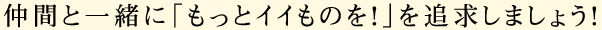 仲間と一緒に「もっとイイものを！」を追求しましょう！